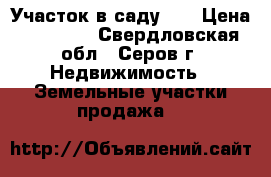 Участок в саду 11 › Цена ­ 95 000 - Свердловская обл., Серов г. Недвижимость » Земельные участки продажа   